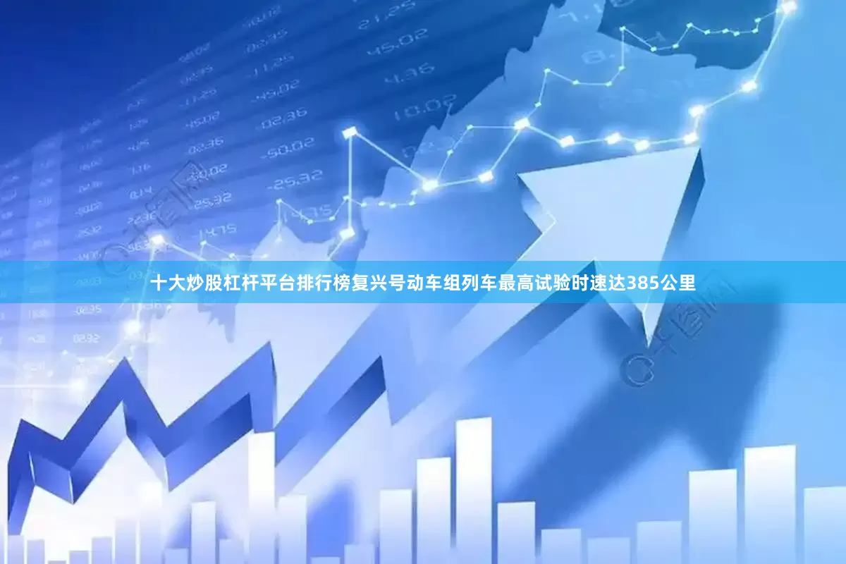 十大炒股杠杆平台排行榜复兴号动车组列车最高试验时速达385公里