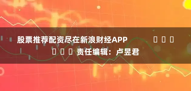 股票推荐配资尽在新浪财经APP            						责任编辑：卢昱君