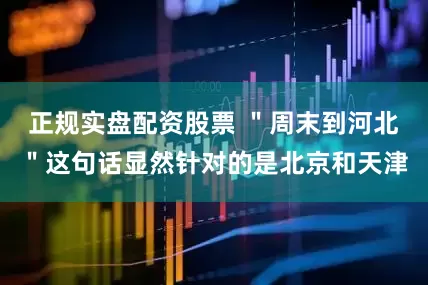 正规实盘配资股票 ＂周末到河北＂这句话显然针对的是北京和天津