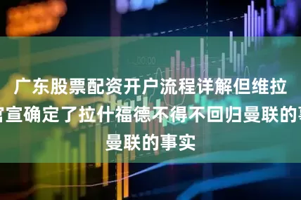 广东股票配资开户流程详解但维拉的官宣确定了拉什福德不得不回归曼联的事实