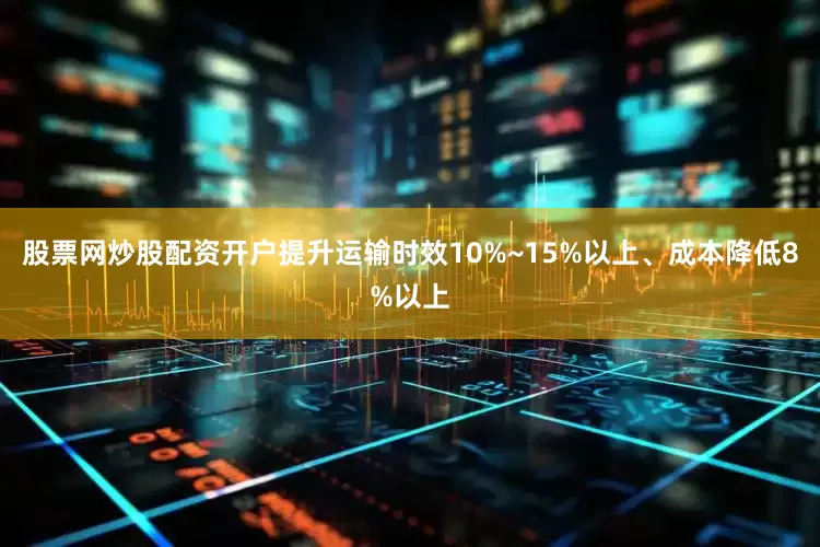 股票网炒股配资开户提升运输时效10%~15%以上、成本降低8%以上