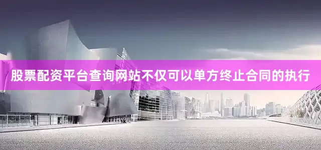 股票配资平台查询网站不仅可以单方终止合同的执行