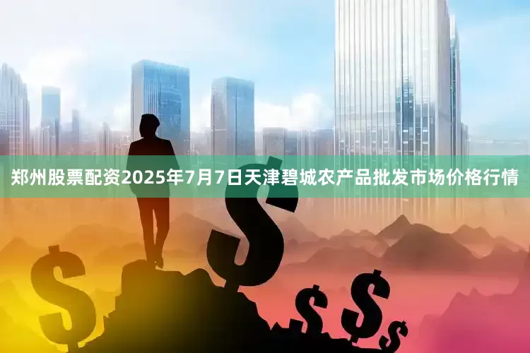 郑州股票配资2025年7月7日天津碧城农产品批发市场价格行情