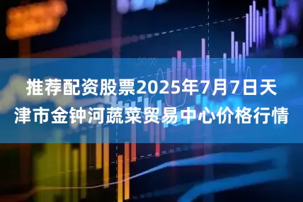 推荐配资股票2025年7月7日天津市金钟河蔬菜贸易中心价格行情