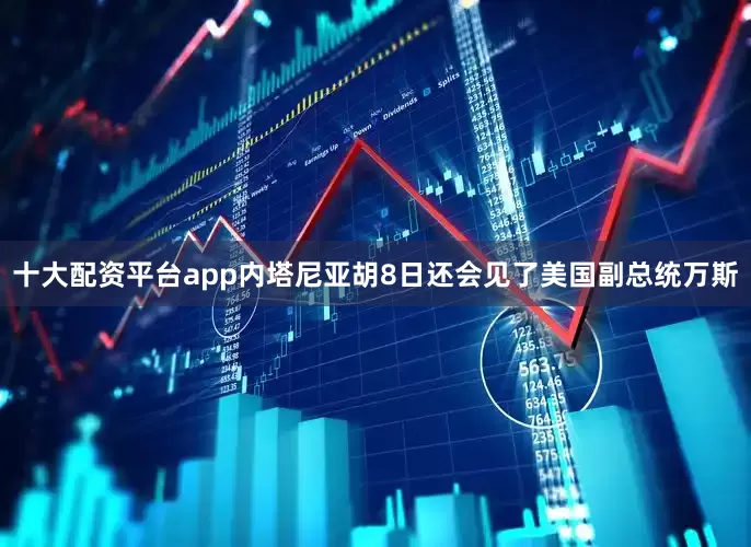 十大配资平台app内塔尼亚胡8日还会见了美国副总统万斯