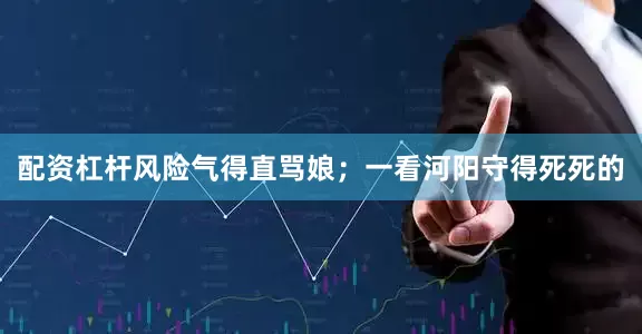 配资杠杆风险气得直骂娘；一看河阳守得死死的