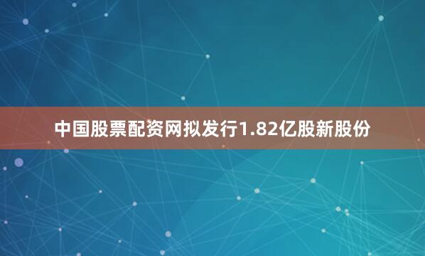 中国股票配资网拟发行1.82亿股新股份