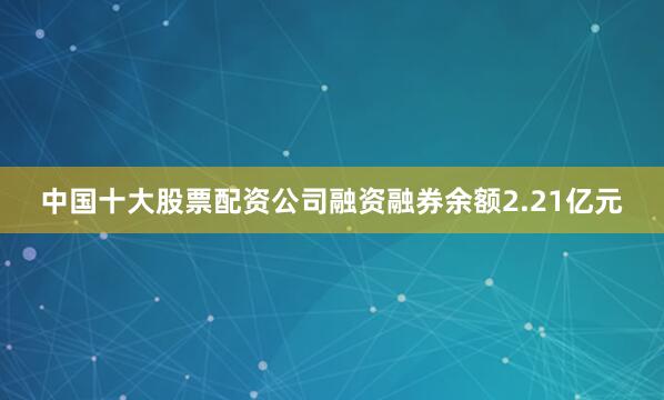 中国十大股票配资公司融资融券余额2.21亿元