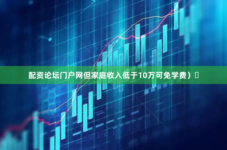 配资论坛门户网但家庭收入低于10万可免学费）‌