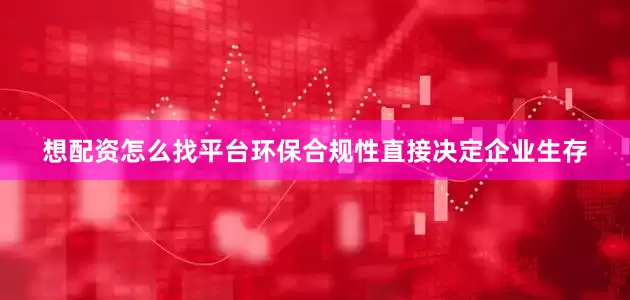 想配资怎么找平台环保合规性直接决定企业生存