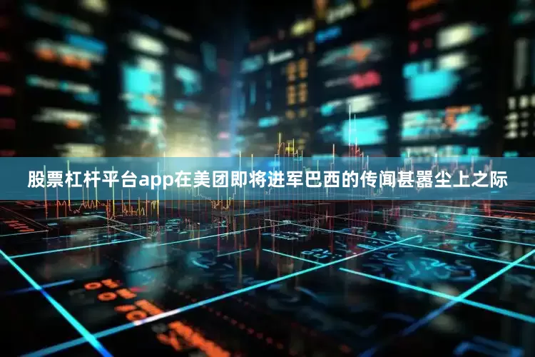 股票杠杆平台app在美团即将进军巴西的传闻甚嚣尘上之际