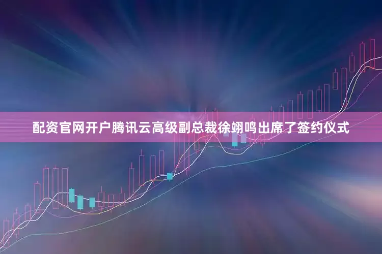 配资官网开户腾讯云高级副总裁徐翊鸣出席了签约仪式