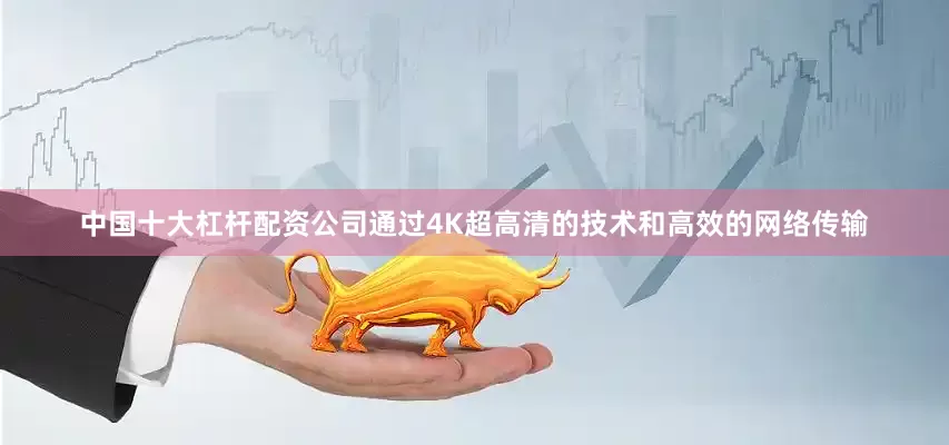 中国十大杠杆配资公司通过4K超高清的技术和高效的网络传输