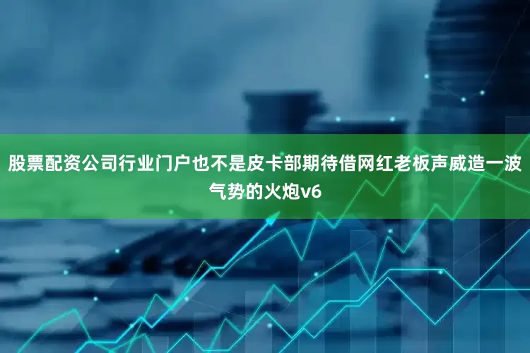 股票配资公司行业门户也不是皮卡部期待借网红老板声威造一波气势的火炮v6