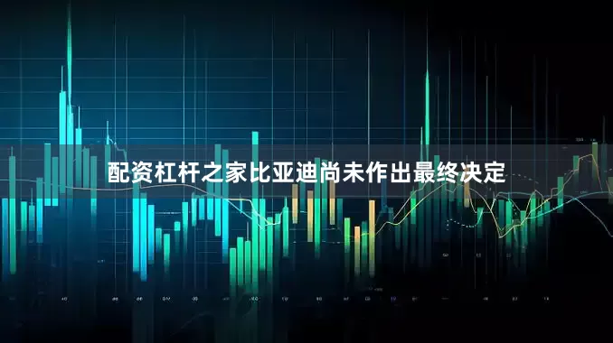 配资杠杆之家比亚迪尚未作出最终决定